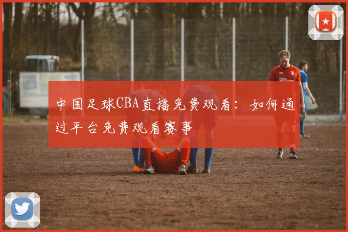 中国足球CBA直播免费观看：如何通过平台免费观看赛事