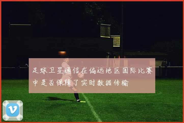 足球卫星通信在偏远地区国际比赛中是否保障了实时数据传输