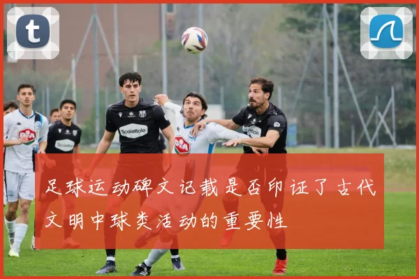 足球运动碑文记载是否印证了古代文明中球类活动的重要性