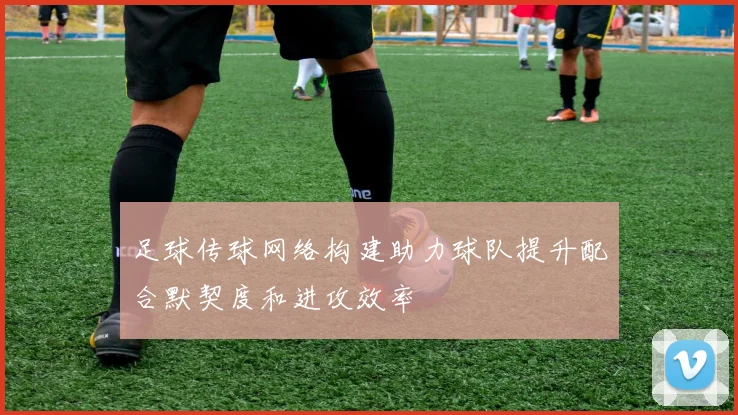 足球传球网络构建助力球队提升配合默契度和进攻效率